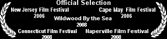 Official Selection: New Jersey Film Festival 2006, Cape May Film Festival 2006, Wildwood By the Sea Film Festival 2008, Connecticut Film Festival 2008, Naperville Film Festival 2008